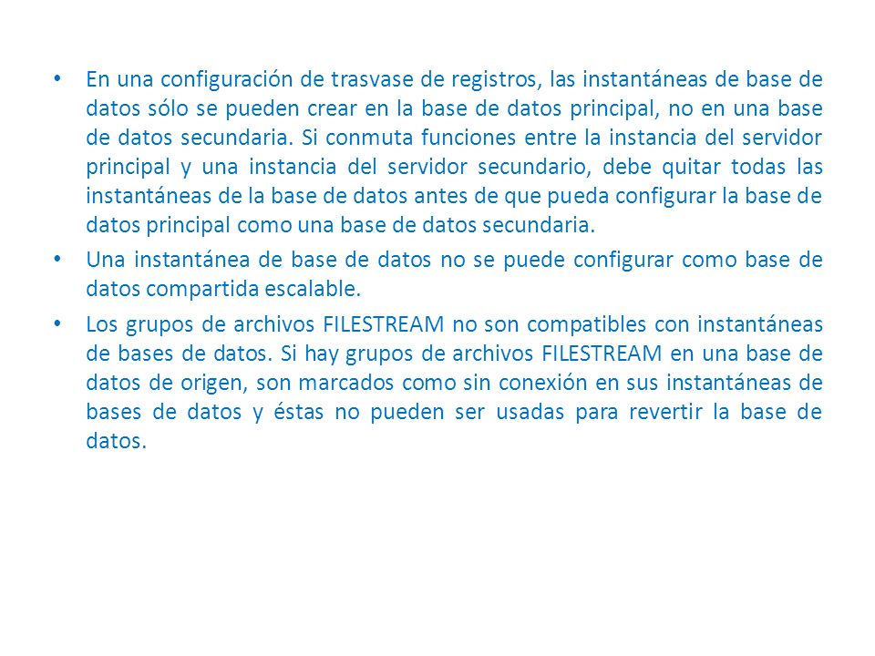 En una configuración de trasvase de registros, las instantáneas de base de datos sólo se pueden crear en la base de datos principal, no en una base de datos secundaria. Si conmuta funciones entre la instancia del servidor principal y una instancia del servidor secundario, debe quitar todas las instantáneas de la base de datos antes de que pueda configurar la base de datos principal como una base de datos secundaria.