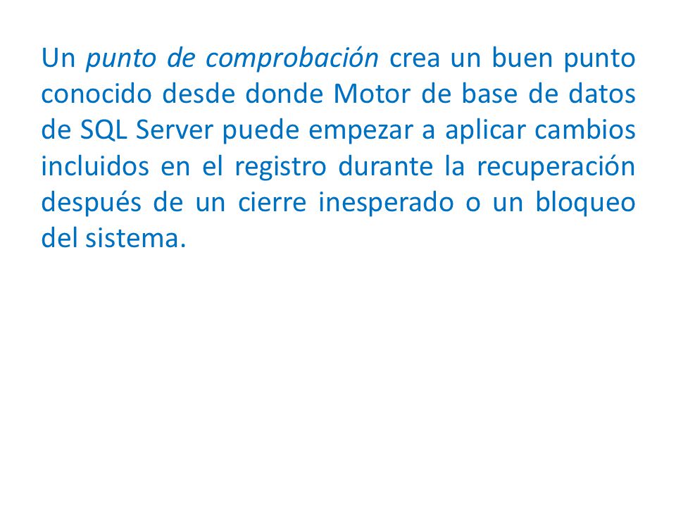 Un punto de comprobación crea un buen punto conocido desde donde Motor de base de datos de SQL Server puede empezar a aplicar cambios incluidos en el registro durante la recuperación después de un cierre inesperado o un bloqueo del sistema.