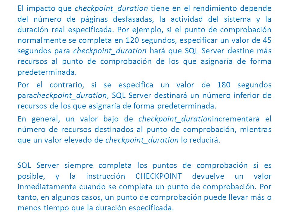 El impacto que checkpoint_duration tiene en el rendimiento depende del número de páginas desfasadas, la actividad del sistema y la duración real especificada. Por ejemplo, si el punto de comprobación normalmente se completa en 120 segundos, especificar un valor de 45 segundos para checkpoint_duration hará que SQL Server destine más recursos al punto de comprobación de los que asignaría de forma predeterminada.