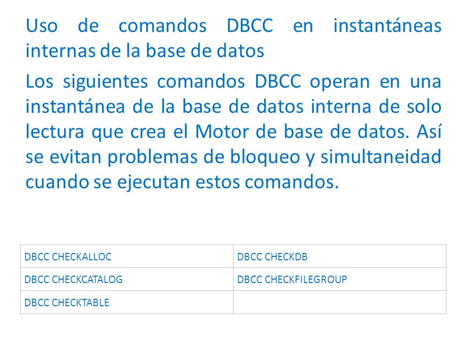 Uso de comandos DBCC en instantáneas internas de la base de datos Los siguientes comandos DBCC operan en una instantánea de la base de datos interna de solo lectura que crea el Motor de base de datos. Así se evitan problemas de bloqueo y simultaneidad cuando se ejecutan estos comandos.