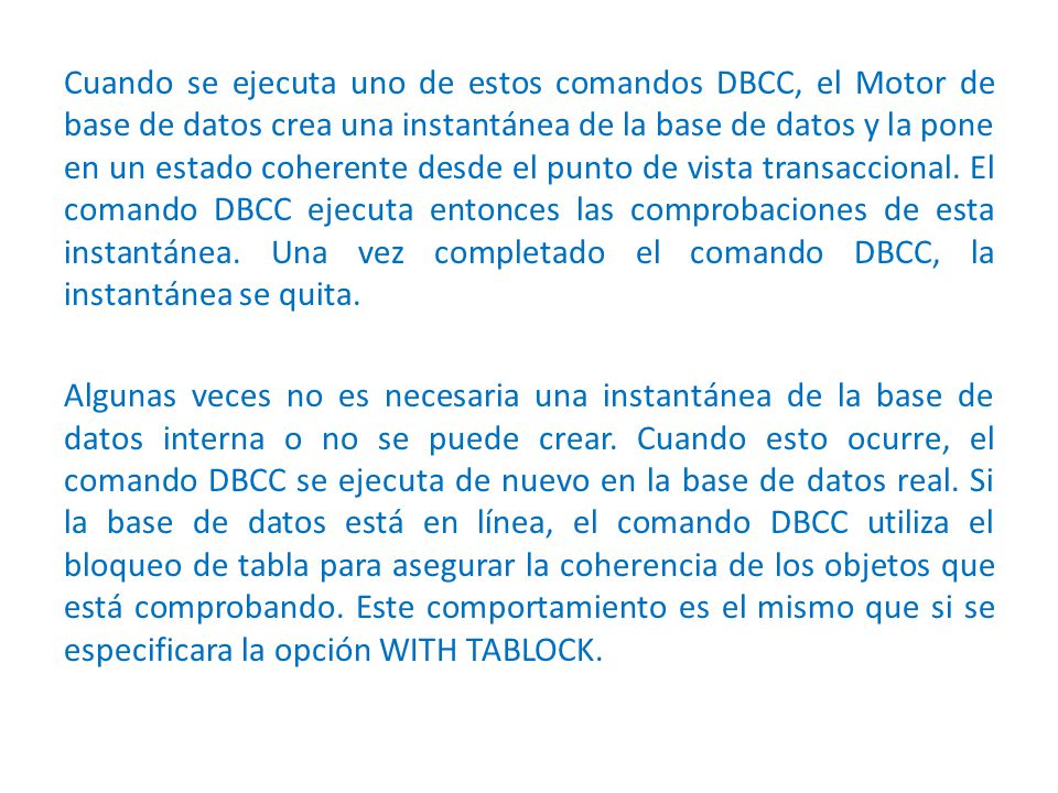 Cuando se ejecuta uno de estos comandos DBCC, el Motor de base de datos crea una instantánea de la base de datos y la pone en un estado coherente desde el punto de vista transaccional.