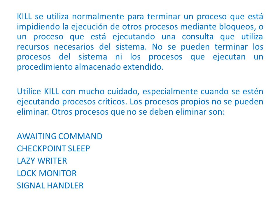 KILL se utiliza normalmente para terminar un proceso que está impidiendo la ejecución de otros procesos mediante bloqueos, o un proceso que está ejecutando una consulta que utiliza recursos necesarios del sistema.