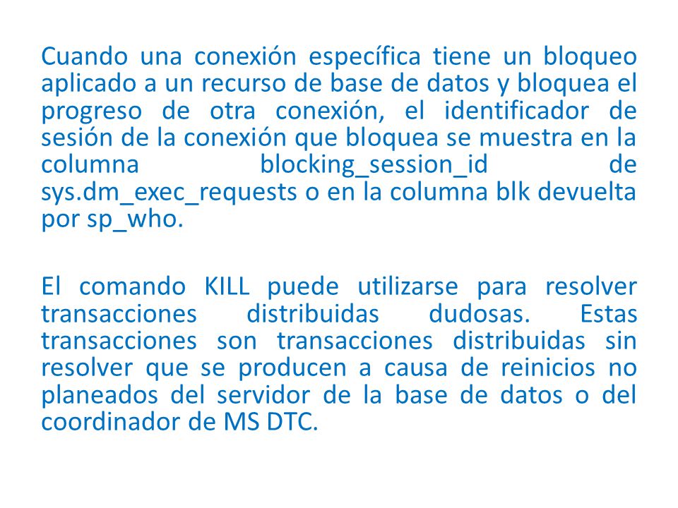 Cuando una conexión específica tiene un bloqueo aplicado a un recurso de base de datos y bloquea el progreso de otra conexión, el identificador de sesión de la conexión que bloquea se muestra en la columna blocking_session_id de sys.dm_exec_requests o en la columna blk devuelta por sp_who.