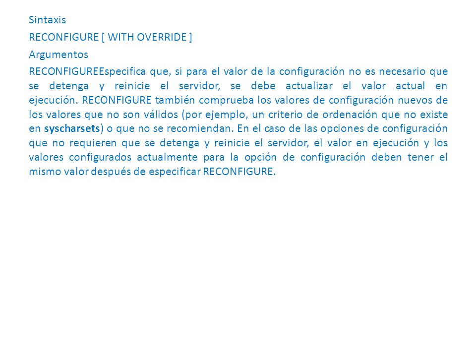 Sintaxis RECONFIGURE [ WITH OVERRIDE ] Argumentos RECONFIGUREEspecifica que, si para el valor de la configuración no es necesario que se detenga y reinicie el servidor, se debe actualizar el valor actual en ejecución.