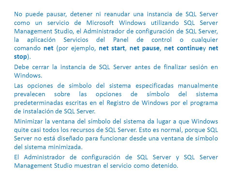No puede pausar, detener ni reanudar una instancia de SQL Server como un servicio de Microsoft Windows utilizando SQL Server Management Studio, el Administrador de configuración de SQL Server, la aplicación Servicios del Panel de control o cualquier comando net (por ejemplo, net start, net pause, net continuey net stop).