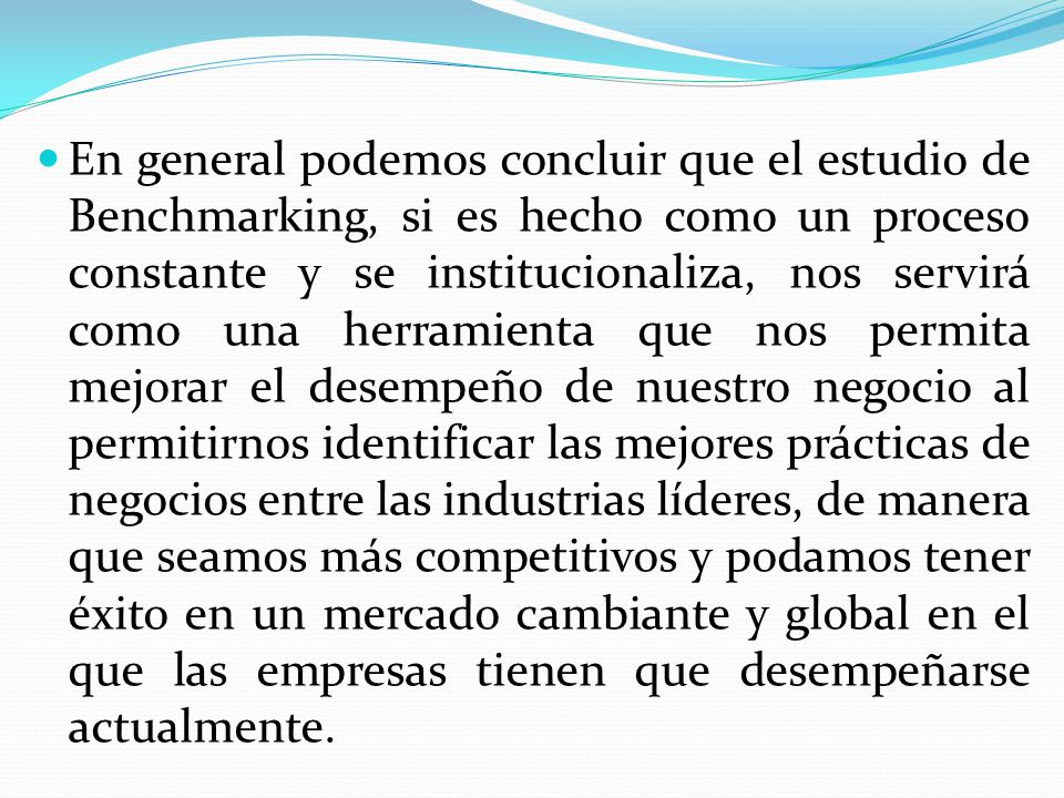 En general podemos concluir que el estudio de Benchmarking, si es hecho como un proceso constante y se institucionaliza, nos servirá como una herramienta que nos permita mejorar el desempeño de nuestro negocio al permitirnos identificar las mejores prácticas de negocios entre las industrias líderes, de manera que seamos más competitivos y podamos tener éxito en un mercado cambiante y global en el que las empresas tienen que desempeñarse actualmente.