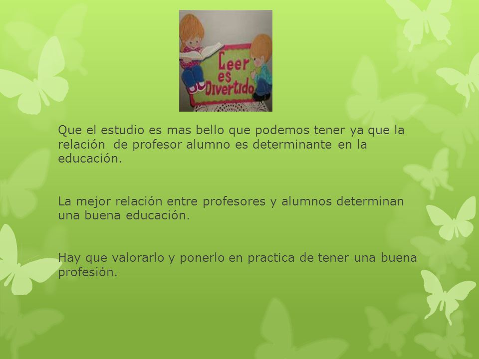 Que el estudio es mas bello que podemos tener ya que la relación de profesor alumno es determinante en la educación.