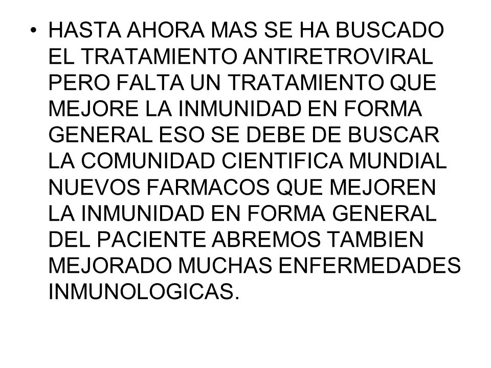 HASTA AHORA MAS SE HA BUSCADO EL TRATAMIENTO ANTIRETROVIRAL PERO FALTA UN TRATAMIENTO QUE MEJORE LA INMUNIDAD EN FORMA GENERAL ESO SE DEBE DE BUSCAR LA COMUNIDAD CIENTIFICA MUNDIAL NUEVOS FARMACOS QUE MEJOREN LA INMUNIDAD EN FORMA GENERAL DEL PACIENTE ABREMOS TAMBIEN MEJORADO MUCHAS ENFERMEDADES INMUNOLOGICAS.
