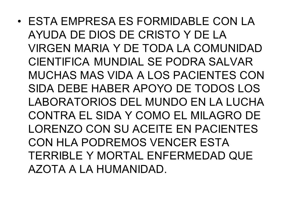 ESTA EMPRESA ES FORMIDABLE CON LA AYUDA DE DIOS DE CRISTO Y DE LA VIRGEN MARIA Y DE TODA LA COMUNIDAD CIENTIFICA MUNDIAL SE PODRA SALVAR MUCHAS MAS VIDA A LOS PACIENTES CON SIDA DEBE HABER APOYO DE TODOS LOS LABORATORIOS DEL MUNDO EN LA LUCHA CONTRA EL SIDA Y COMO EL MILAGRO DE LORENZO CON SU ACEITE EN PACIENTES CON HLA PODREMOS VENCER ESTA TERRIBLE Y MORTAL ENFERMEDAD QUE AZOTA A LA HUMANIDAD.
