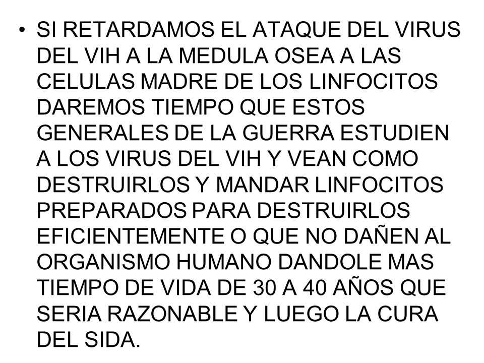 SI RETARDAMOS EL ATAQUE DEL VIRUS DEL VIH A LA MEDULA OSEA A LAS CELULAS MADRE DE LOS LINFOCITOS DAREMOS TIEMPO QUE ESTOS GENERALES DE LA GUERRA ESTUDIEN A LOS VIRUS DEL VIH Y VEAN COMO DESTRUIRLOS Y MANDAR LINFOCITOS PREPARADOS PARA DESTRUIRLOS EFICIENTEMENTE O QUE NO DAÑEN AL ORGANISMO HUMANO DANDOLE MAS TIEMPO DE VIDA DE 30 A 40 AÑOS QUE SERIA RAZONABLE Y LUEGO LA CURA DEL SIDA.