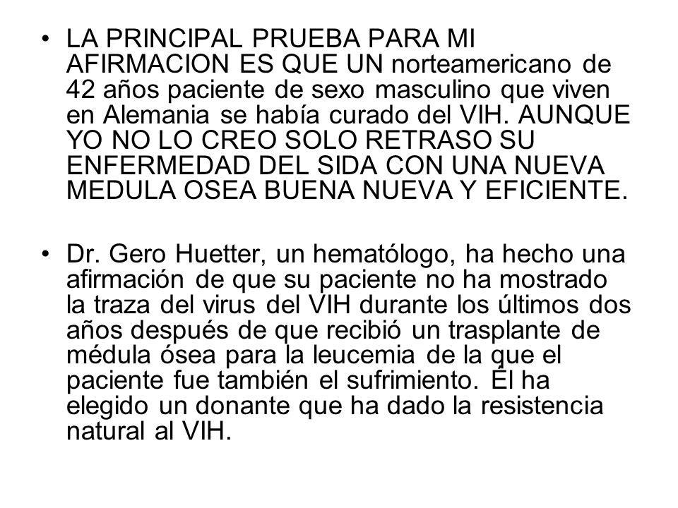 LA PRINCIPAL PRUEBA PARA MI AFIRMACION ES QUE UN norteamericano de 42 años paciente de sexo masculino que viven en Alemania se había curado del VIH. AUNQUE YO NO LO CREO SOLO RETRASO SU ENFERMEDAD DEL SIDA CON UNA NUEVA MEDULA OSEA BUENA NUEVA Y EFICIENTE.
