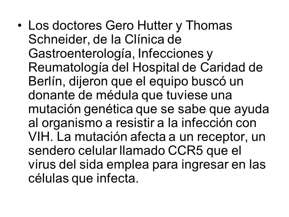 Los doctores Gero Hutter y Thomas Schneider, de la Clínica de Gastroenterología, Infecciones y Reumatología del Hospital de Caridad de Berlín, dijeron que el equipo buscó un donante de médula que tuviese una mutación genética que se sabe que ayuda al organismo a resistir a la infección con VIH.