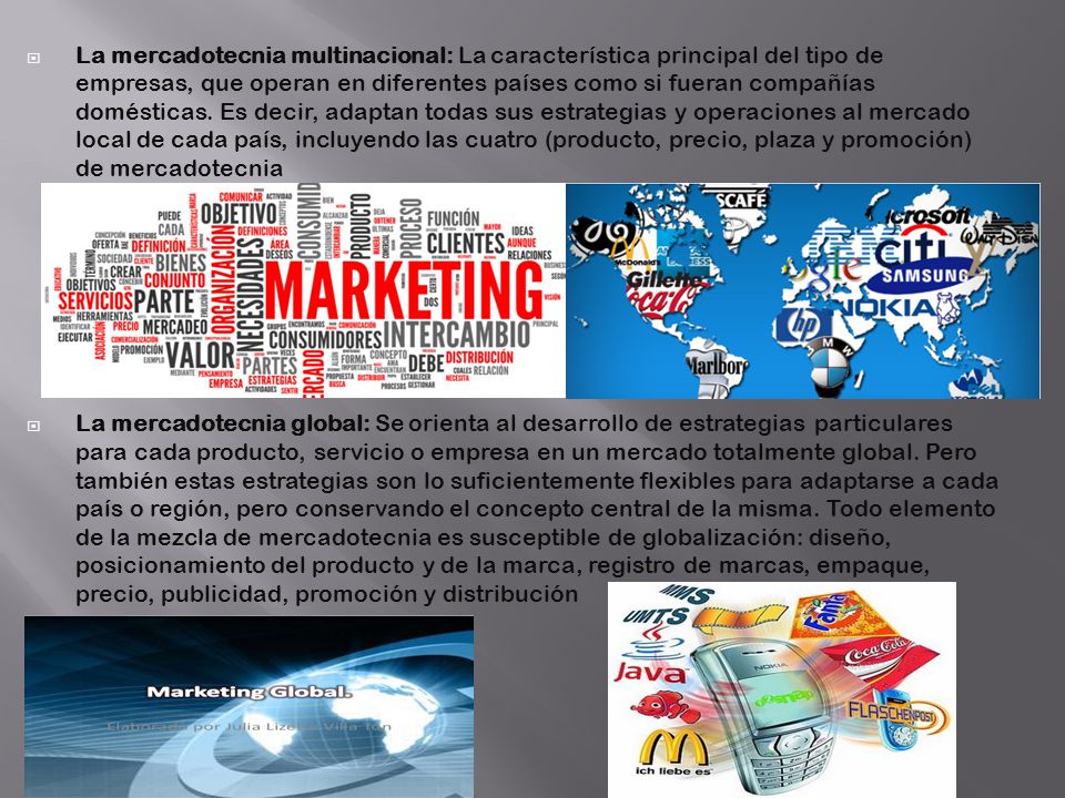 La mercadotecnia multinacional: La característica principal del tipo de empresas, que operan en diferentes países como si fueran compañías domésticas. Es decir, adaptan todas sus estrategias y operaciones al mercado local de cada país, incluyendo las cuatro (producto, precio, plaza y promoción) de mercadotecnia