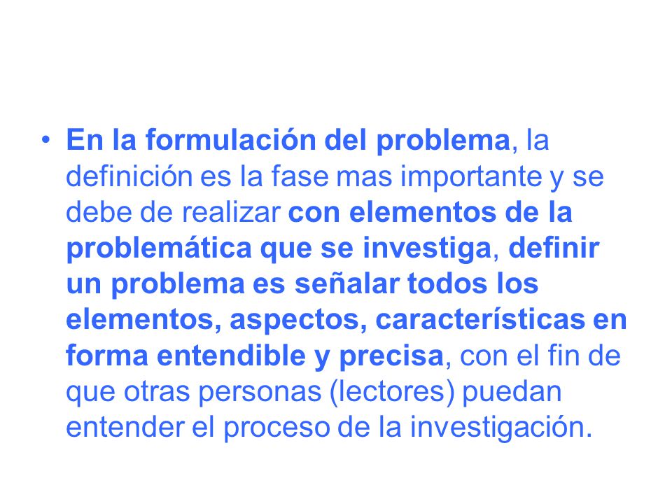 En la formulación del problema, la definición es la fase mas importante y se debe de realizar con elementos de la problemática que se investiga, definir un problema es señalar todos los elementos, aspectos, características en forma entendible y precisa, con el fin de que otras personas (lectores) puedan entender el proceso de la investigación.