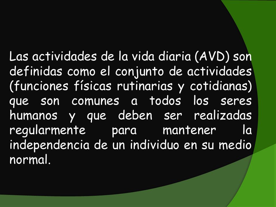 Las actividades de la vida diaria (AVD) son definidas como el conjunto de actividades (funciones físicas rutinarias y cotidianas) que son comunes a todos los seres humanos y que deben ser realizadas regularmente para mantener la independencia de un individuo en su medio normal.