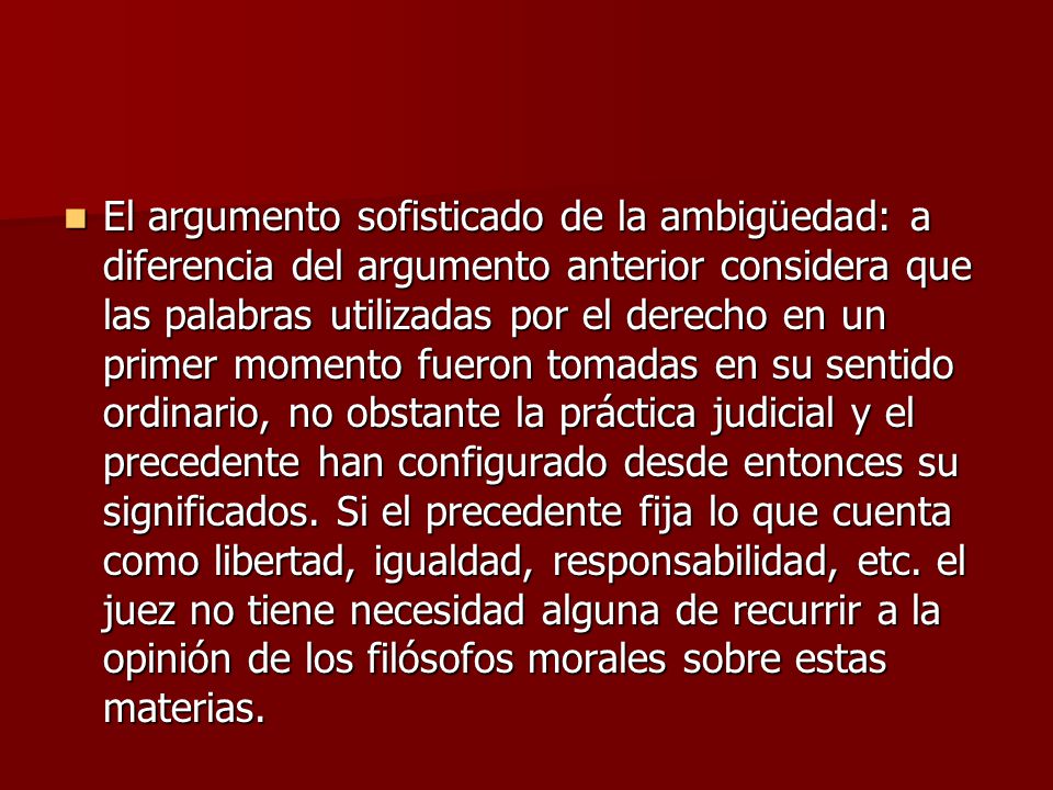 El argumento sofisticado de la ambigüedad: a diferencia del argumento anterior considera que las palabras utilizadas por el derecho en un primer momento fueron tomadas en su sentido ordinario, no obstante la práctica judicial y el precedente han configurado desde entonces su significados.
