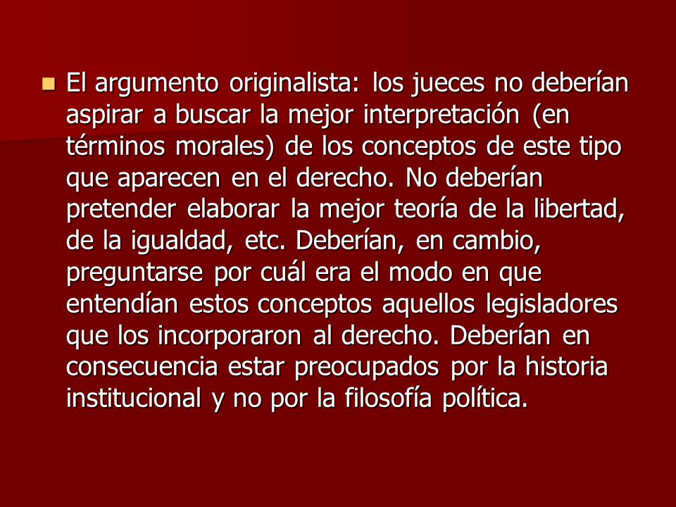 El argumento originalista: los jueces no deberían aspirar a buscar la mejor interpretación (en términos morales) de los conceptos de este tipo que aparecen en el derecho.