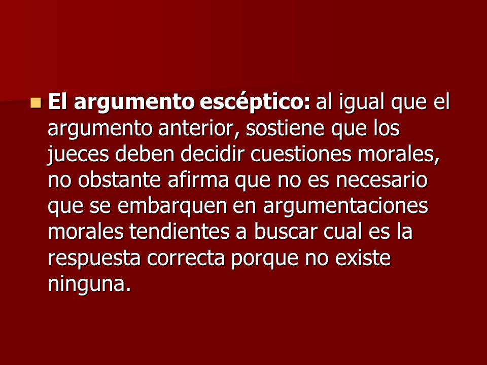 El argumento escéptico: al igual que el argumento anterior, sostiene que los jueces deben decidir cuestiones morales, no obstante afirma que no es necesario que se embarquen en argumentaciones morales tendientes a buscar cual es la respuesta correcta porque no existe ninguna.