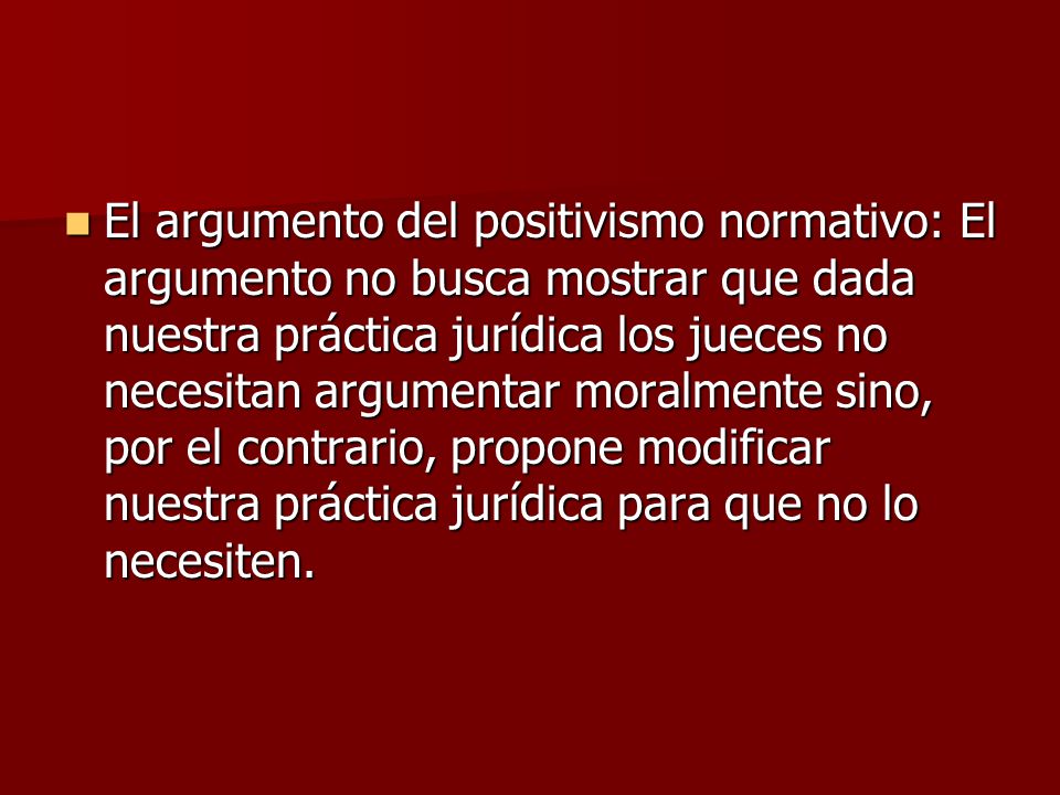 El argumento del positivismo normativo: El argumento no busca mostrar que dada nuestra práctica jurídica los jueces no necesitan argumentar moralmente sino, por el contrario, propone modificar nuestra práctica jurídica para que no lo necesiten.