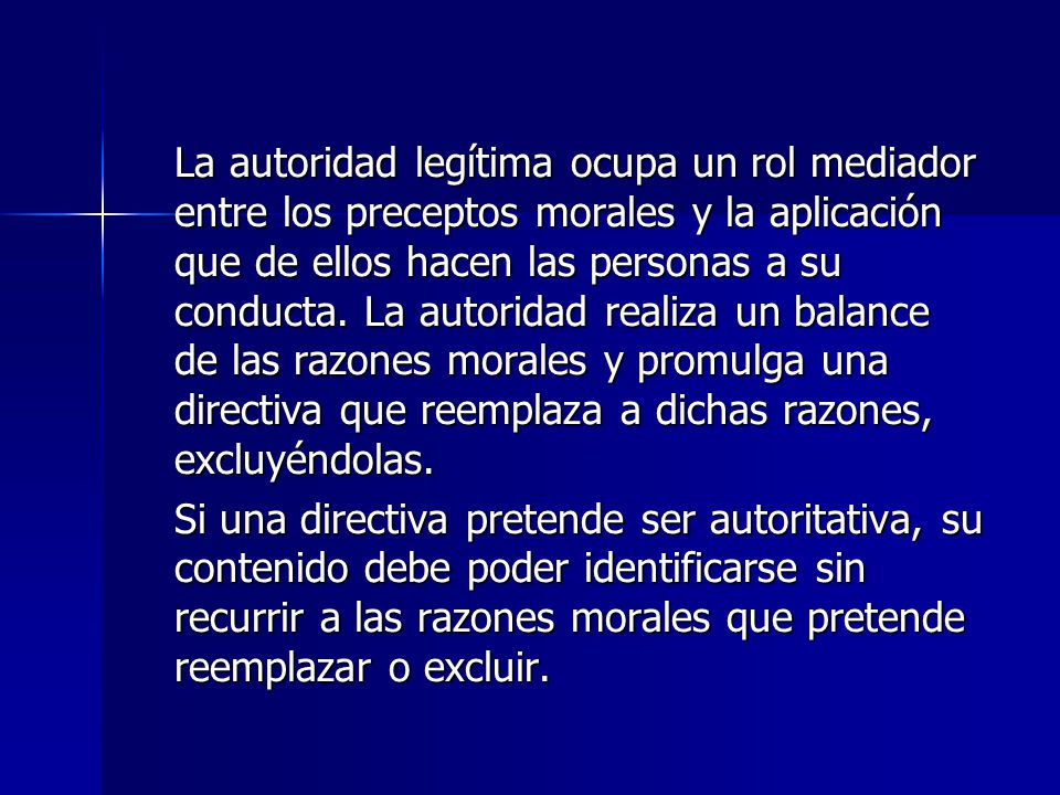 La autoridad legítima ocupa un rol mediador entre los preceptos morales y la aplicación que de ellos hacen las personas a su conducta. La autoridad realiza un balance de las razones morales y promulga una directiva que reemplaza a dichas razones, excluyéndolas.