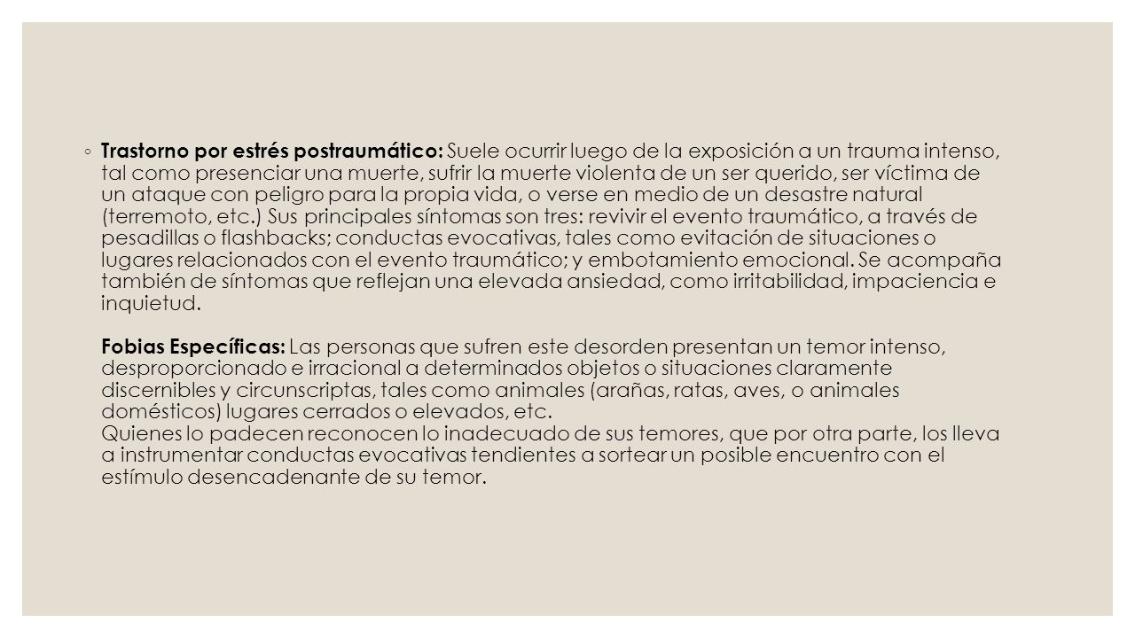 Trastorno por estrés postraumático: Suele ocurrir luego de la exposición a un trauma intenso, tal como presenciar una muerte, sufrir la muerte violenta de un ser querido, ser víctima de un ataque con peligro para la propia vida, o verse en medio de un desastre natural (terremoto, etc.) Sus principales síntomas son tres: revivir el evento traumático, a través de pesadillas o flashbacks; conductas evocativas, tales como evitación de situaciones o lugares relacionados con el evento traumático; y embotamiento emocional.