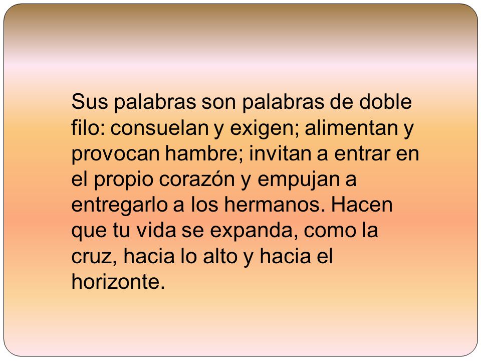 Sus palabras son palabras de doble filo: consuelan y exigen; alimentan y provocan hambre; invitan a entrar en el propio corazón y empujan a entregarlo a los hermanos.