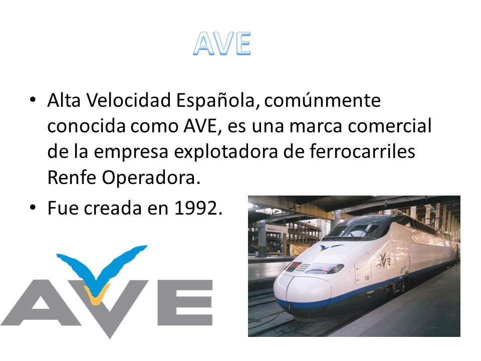 AVE Alta Velocidad Española, comúnmente conocida como AVE, es una marca comercial de la empresa explotadora de ferrocarriles Renfe Operadora.
