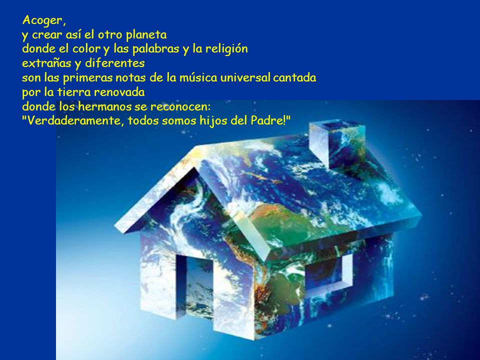 Acoger, y crear así el otro planeta donde el color y las palabras y la religión extrañas y diferentes son las primeras notas de la música universal cantada por la tierra renovada donde los hermanos se reconocen: Verdaderamente, todos somos hijos del Padre!