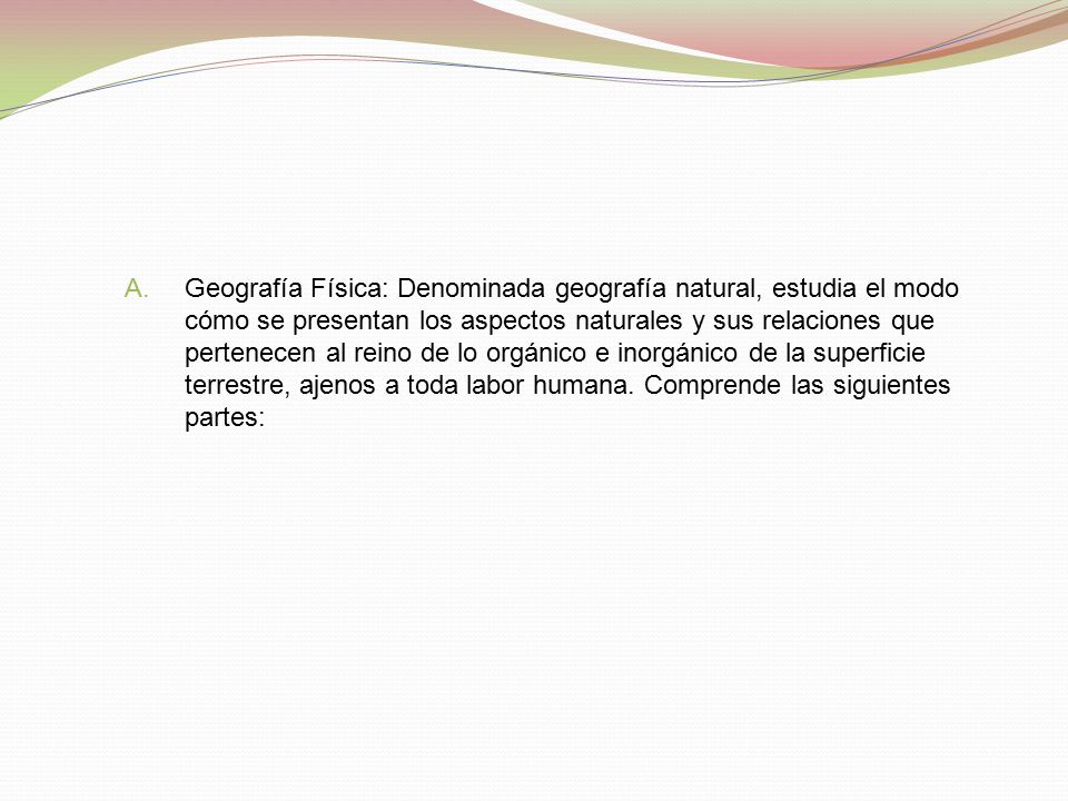 Geografía Física: Denominada geografía natural, estudia el modo cómo se presentan los aspectos naturales y sus relaciones que pertenecen al reino de lo orgánico e inorgánico de la superficie terrestre, ajenos a toda labor humana.
