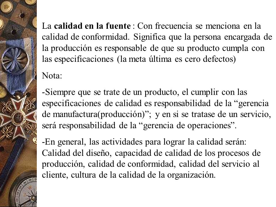 La calidad en la fuente : Con frecuencia se menciona en la calidad de conformidad. Significa que la persona encargada de la producción es responsable de que su producto cumpla con las especificaciones (la meta última es cero defectos)