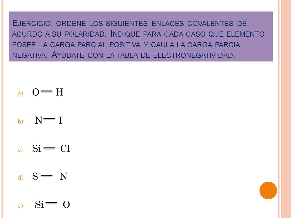 Ejercicio: ordene los siguientes enlaces covalentes de acurdo a su polaridad. Indique para cada caso que elemento posee la carga parcial positiva y caula la carga parcial negativa. Ayúdate con la tabla de electronegatividad.