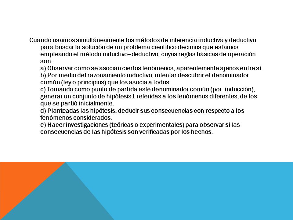 Cuando usamos simultáneamente los métodos de inferencia inductiva y deductiva para buscar la solución de un problema científico decimos que estamos empleando el método inductivo–deductivo, cuyas reglas básicas de operación son: a) Observar cómo se asocian ciertos fenómenos, aparentemente ajenos entre sí.