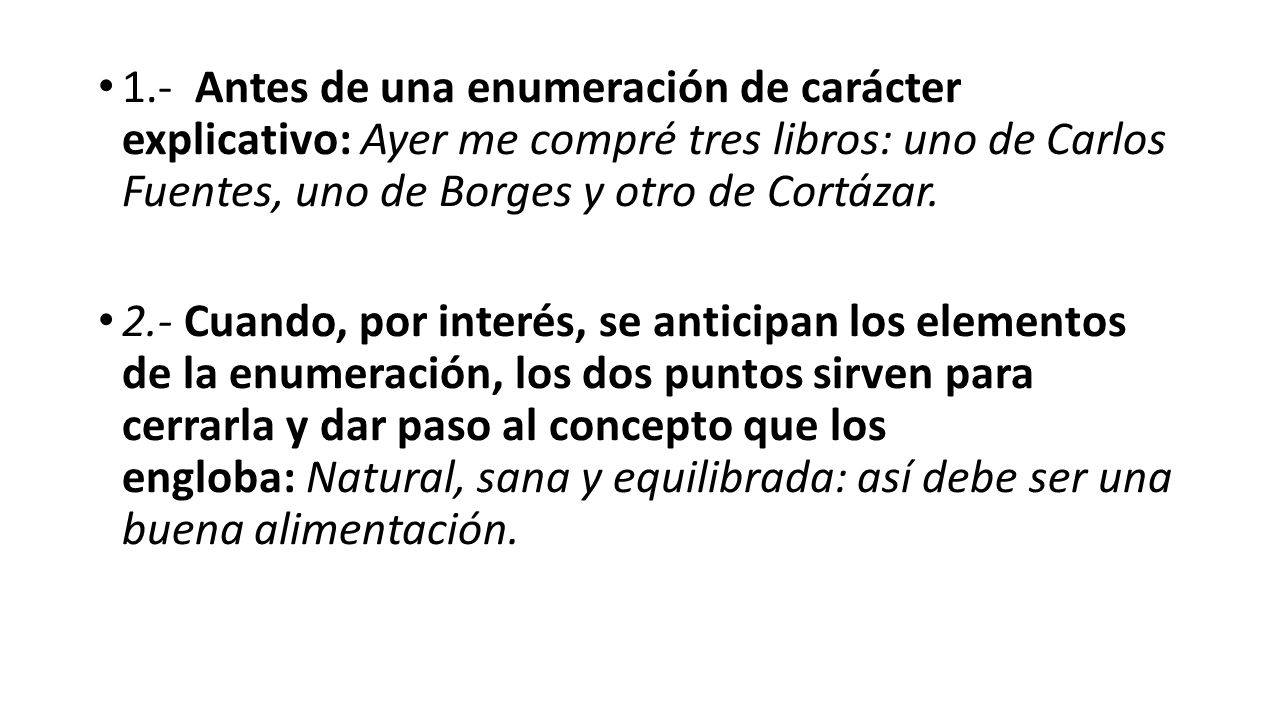 1.- Antes de una enumeración de carácter explicativo: Ayer me compré tres libros: uno de Carlos Fuentes, uno de Borges y otro de Cortázar.