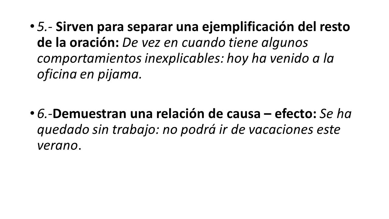 5.- Sirven para separar una ejemplificación del resto de la oración: De vez en cuando tiene algunos comportamientos inexplicables: hoy ha venido a la oficina en pijama.