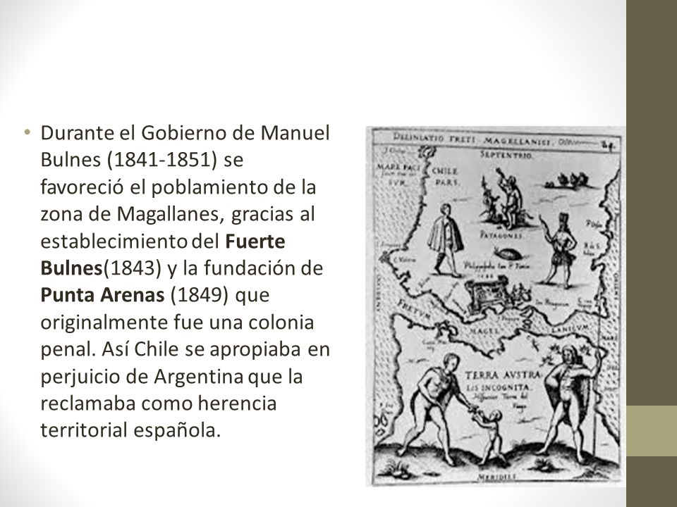 Durante el Gobierno de Manuel Bulnes ( ) se favoreció el poblamiento de la zona de Magallanes, gracias al establecimiento del Fuerte Bulnes(1843) y la fundación de Punta Arenas (1849) que originalmente fue una colonia penal.
