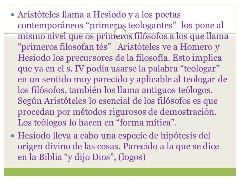 Aristóteles llama a Hesiodo y a los poetas contemporáneos primeros teologantes los pone al mismo nivel que os primeros filósofos a los que llama primeros filosofan tés Aristóteles ve a Homero y Hesiodo los precursores de la filosofía. Esto implica que ya en el s. IV podía usarse la palabra teologar en un sentido muy parecido y aplicable al teologar de los filósofos, también los llama antiguos teólogos. Según Aristóteles lo esencial de los filósofos es que procedan por métodos rigurosos de demostración. Los teólogos lo hacen en forma mítica .