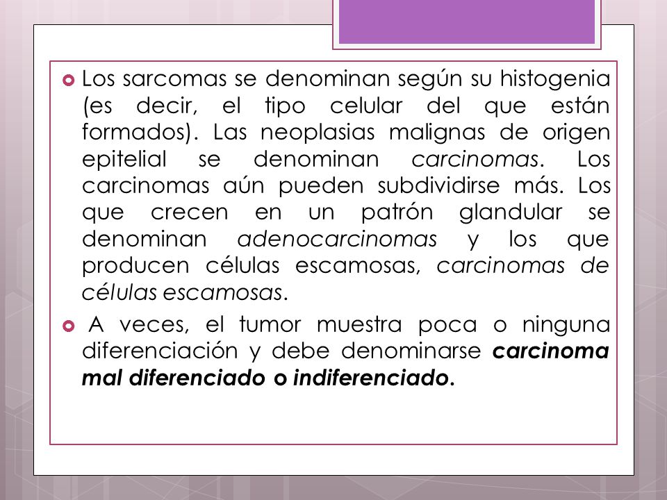 Los sarcomas se denominan según su histogenia (es decir, el tipo celular del que están formados). Las neoplasias malignas de origen epitelial se denominan carcinomas. Los carcinomas aún pueden subdividirse más. Los que crecen en un patrón glandular se denominan adenocarcinomas y los que producen células escamosas, carcinomas de células escamosas.