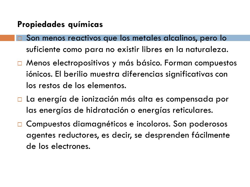 Propiedades químicas Son menos reactivos que los metales alcalinos, pero lo suficiente como para no existir libres en la naturaleza.