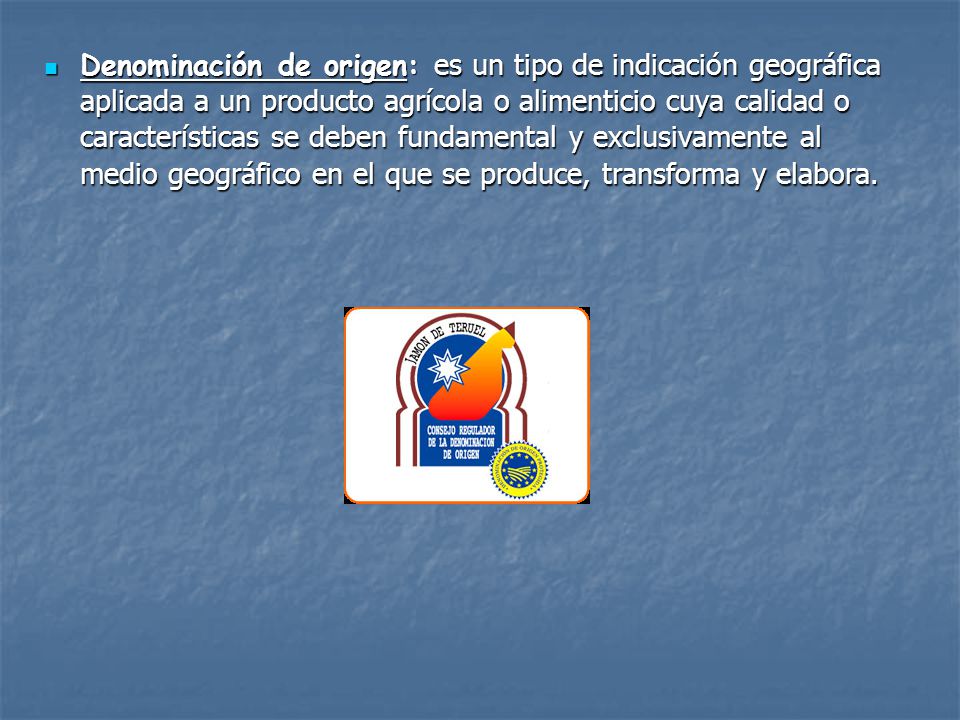 Denominación de origen: es un tipo de indicación geográfica aplicada a un producto agrícola o alimenticio cuya calidad o características se deben fundamental y exclusivamente al medio geográfico en el que se produce, transforma y elabora.