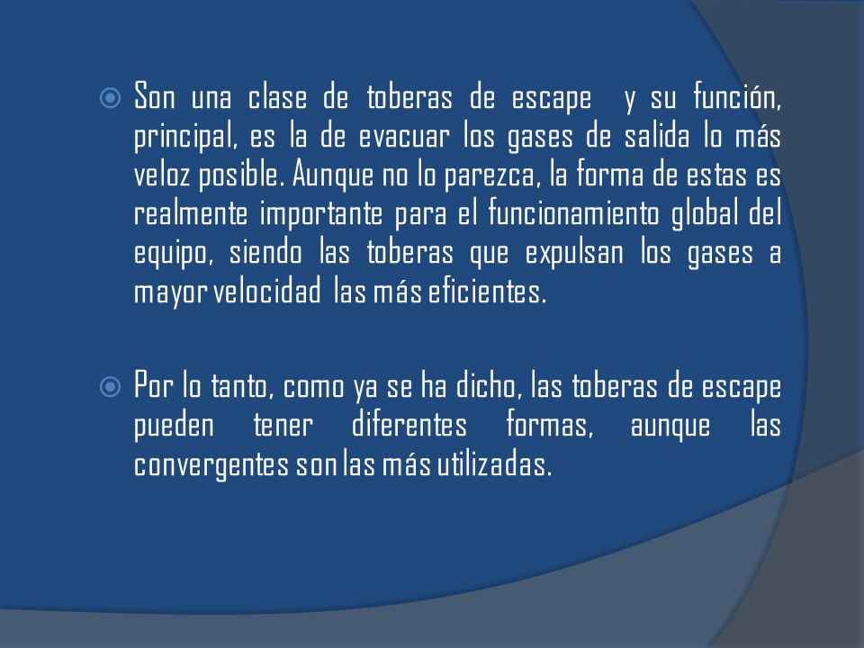 Son una clase de toberas de escape y su función, principal, es la de evacuar los gases de salida lo más veloz posible. Aunque no lo parezca, la forma de estas es realmente importante para el funcionamiento global del equipo, siendo las toberas que expulsan los gases a mayor velocidad las más eficientes.