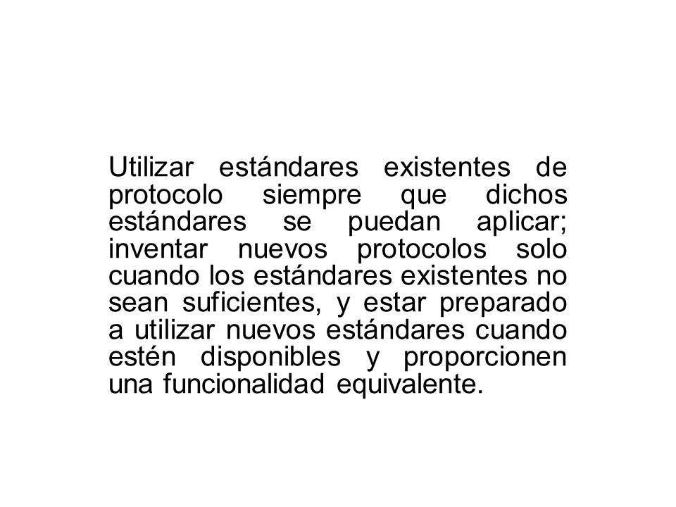 Utilizar estándares existentes de protocolo siempre que dichos estándares se puedan aplicar; inventar nuevos protocolos solo cuando los estándares existentes no sean suficientes, y estar preparado a utilizar nuevos estándares cuando estén disponibles y proporcionen una funcionalidad equivalente.