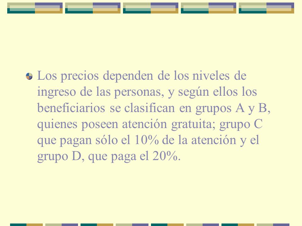 Los precios dependen de los niveles de ingreso de las personas, y según ellos los beneficiarios se clasifican en grupos A y B, quienes poseen atención gratuita; grupo C que pagan sólo el 10% de la atención y el grupo D, que paga el 20%.
