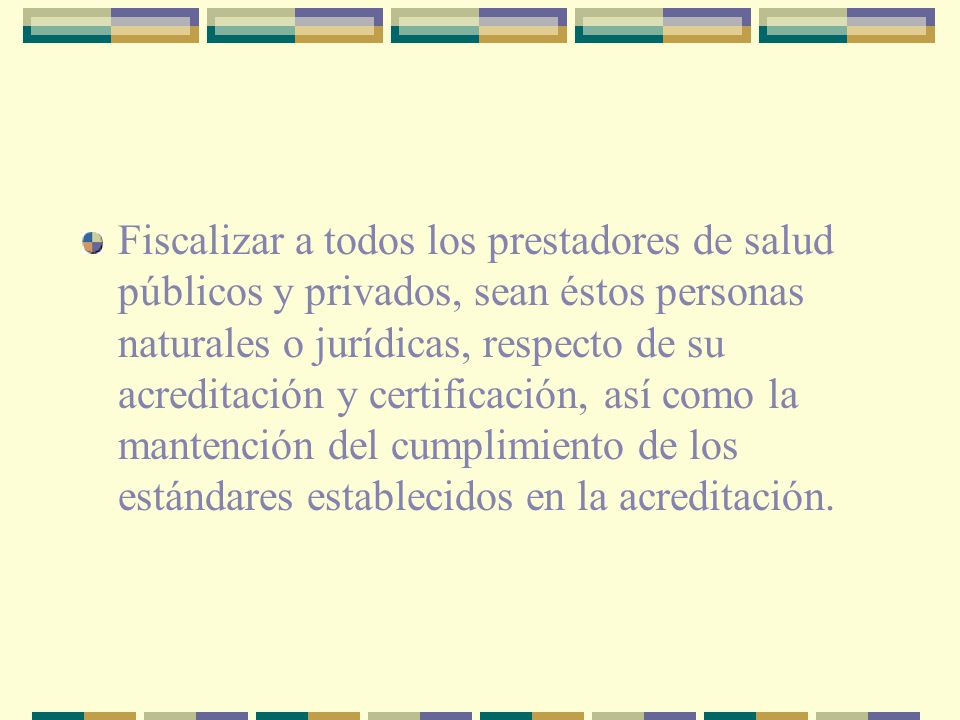 Fiscalizar a todos los prestadores de salud públicos y privados, sean éstos personas naturales o jurídicas, respecto de su acreditación y certificación, así como la mantención del cumplimiento de los estándares establecidos en la acreditación.