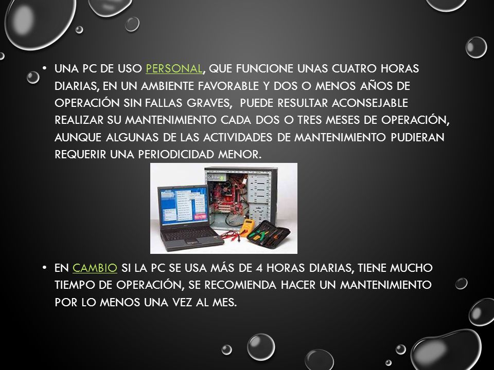 Una PC de uso personal, que funcione unas cuatro horas diarias, en un ambiente favorable y dos o menos años de operación sin fallas graves, puede resultar aconsejable realizar su mantenimiento cada dos o tres meses de operación, aunque algunas de las actividades de mantenimiento pudieran requerir una periodicidad menor.