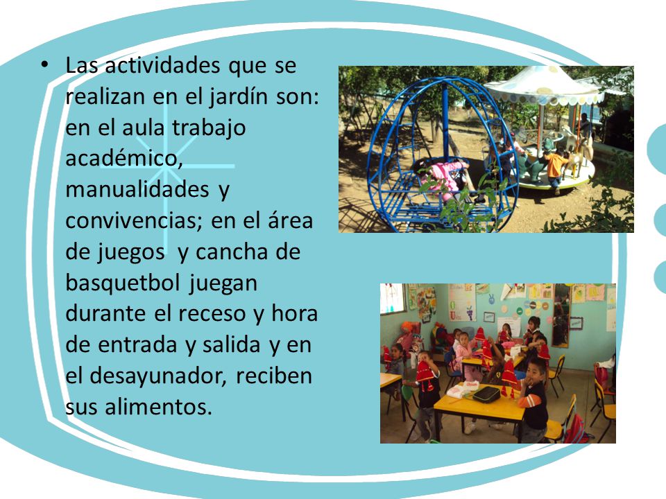 Las actividades que se realizan en el jardín son: en el aula trabajo académico, manualidades y convivencias; en el área de juegos y cancha de basquetbol juegan durante el receso y hora de entrada y salida y en el desayunador, reciben sus alimentos.