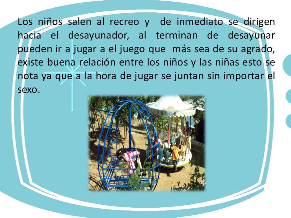 Los niños salen al recreo y de inmediato se dirigen hacia el desayunador, al terminan de desayunar pueden ir a jugar a el juego que más sea de su agrado, existe buena relación entre los niños y las niñas esto se nota ya que a la hora de jugar se juntan sin importar el sexo.