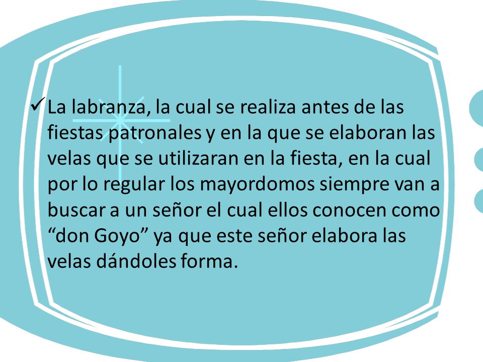 La labranza, la cual se realiza antes de las fiestas patronales y en la que se elaboran las velas que se utilizaran en la fiesta, en la cual por lo regular los mayordomos siempre van a buscar a un señor el cual ellos conocen como don Goyo ya que este señor elabora las velas dándoles forma.