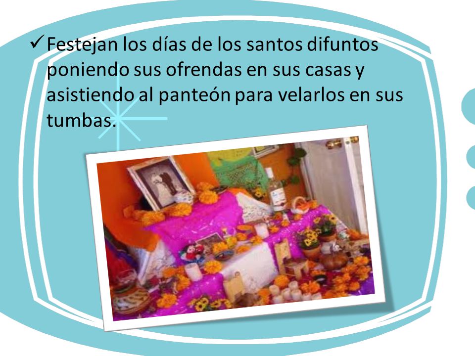 Festejan los días de los santos difuntos poniendo sus ofrendas en sus casas y asistiendo al panteón para velarlos en sus tumbas.