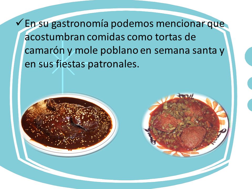 En su gastronomía podemos mencionar que acostumbran comidas como tortas de camarón y mole poblano en semana santa y en sus fiestas patronales.