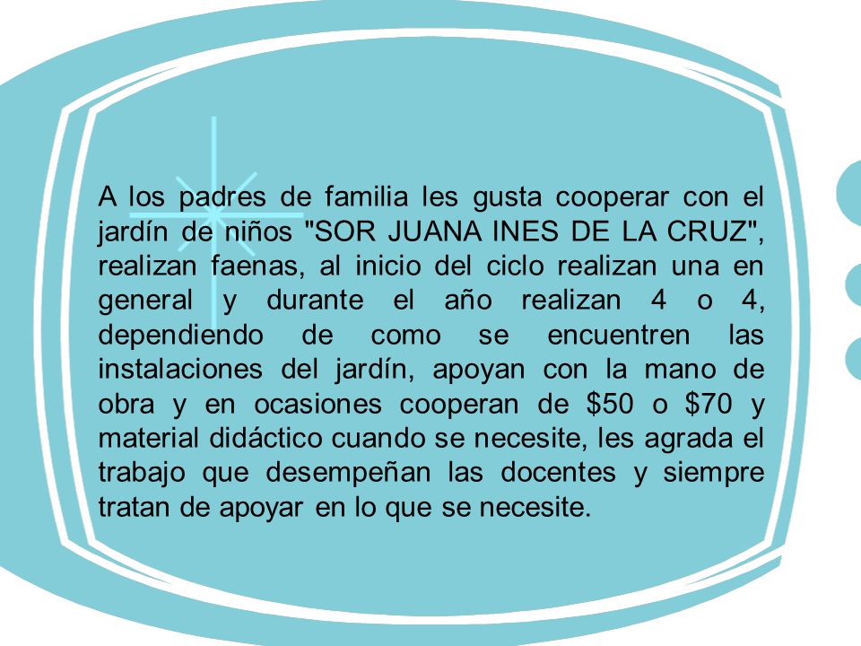 A los padres de familia les gusta cooperar con el jardín de niños SOR JUANA INES DE LA CRUZ , realizan faenas, al inicio del ciclo realizan una en general y durante el año realizan 4 o 4, dependiendo de como se encuentren las instalaciones del jardín, apoyan con la mano de obra y en ocasiones cooperan de $50 o $70 y material didáctico cuando se necesite, les agrada el trabajo que desempeñan las docentes y siempre tratan de apoyar en lo que se necesite.